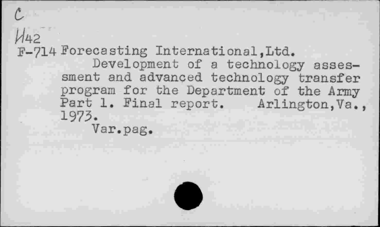 ﻿W^2
F-714 Forecasting International,Ltd.
Development of a technology assessment and advanced technology transfer program for the Department of the Army Part 1. Final report. Arlington,Va., 1975.
Var.pag.